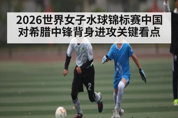 2026世界女子水球锦标赛中国对希腊中锋背身进攻关键看点