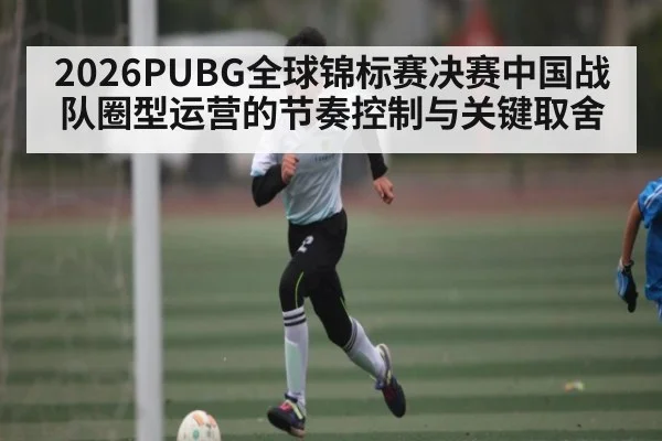 2026PUBG全球锦标赛决赛中国战队圈型运营的节奏控制与关键取舍