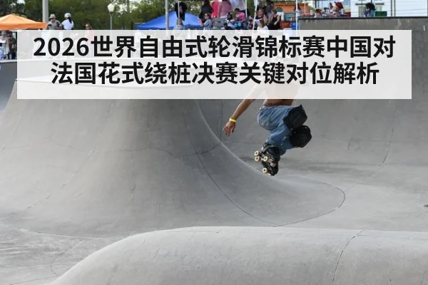 2026世界自由式轮滑锦标赛中国对法国花式绕桩决赛关键对位解析