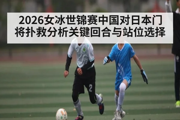 2026女冰世锦赛中国对日本门将扑救分析关键回合与站位选择